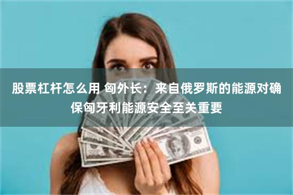 股票杠杆怎么用 匈外长：来自俄罗斯的能源对确保匈牙利能源安全至关重要