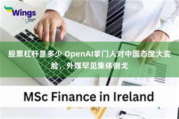 股票杠杆是多少 OpenAI掌门人对中国态度大变脸，外媒罕见集体倒戈