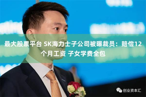 最大股票平台 SK海力士子公司被曝裁员：赔偿12个月工资 子