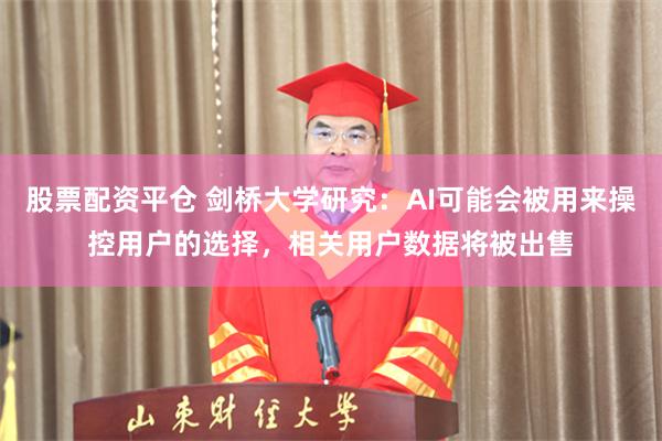 股票配资平仓 剑桥大学研究：AI可能会被用来操控用户的选择，