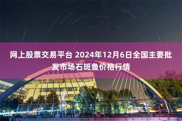 网上股票交易平台 2024年12月6日全国主要批发市场石斑鱼价格行情