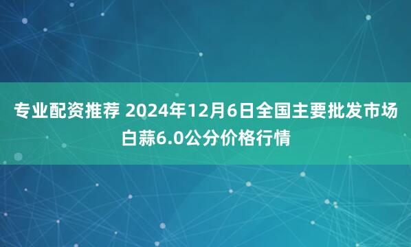 专业配资推荐 2024年12月6日全国主要批发市场白蒜6.0