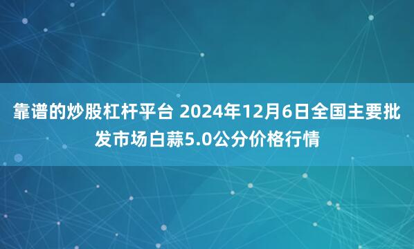 靠谱的炒股杠杆平台 2024年12月6日全国主要批发市场白蒜