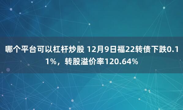 哪个平台可以杠杆炒股 12月9日福22转债下跌0.11%，转股溢价率120.64%