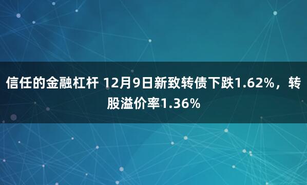 信任的金融杠杆 12月9日新致转债下跌1.62%，转股溢价率