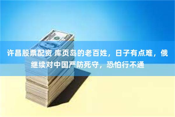 许昌股票配资 库页岛的老百姓，日子有点难，俄继续对中国严防死守，恐怕行不通