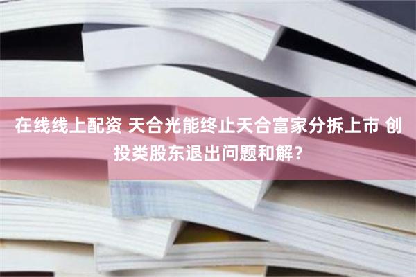 在线线上配资 天合光能终止天合富家分拆上市 创投类股东退出问题和解？