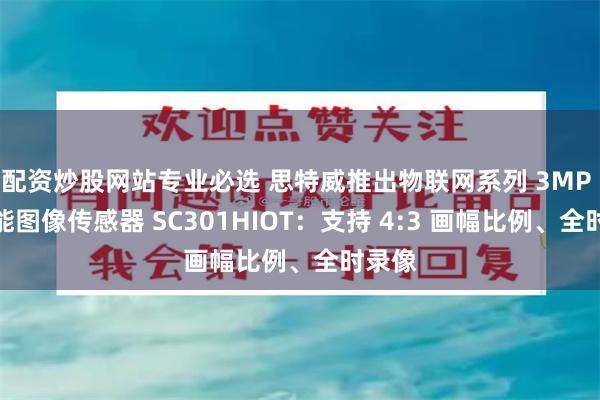 配资炒股网站专业必选 思特威推出物联网系列 3MP 高性能图像传感器 SC301HIOT：支持 4:3 画幅比例、全时录像