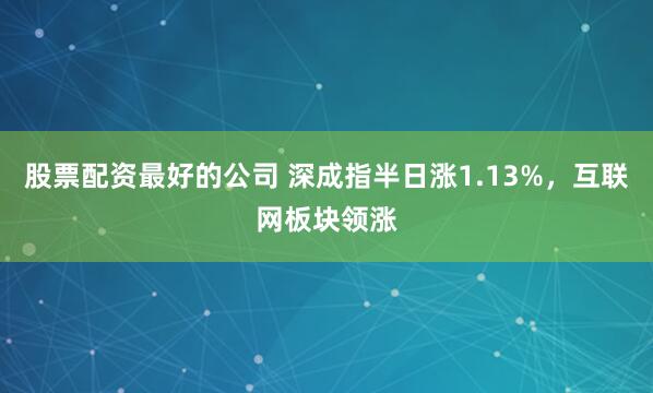 股票配资最好的公司 深成指半日涨1.13%，互联网板块领涨