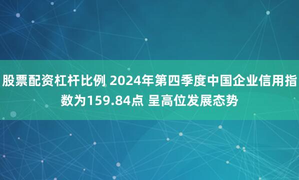 股票配资杠杆比例 2024年第四季度中国企业信用指数为159.84点 呈高位发展态势