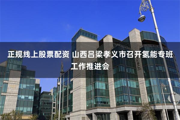 正规线上股票配资 山西吕梁孝义市召开氢能专班工作推进会