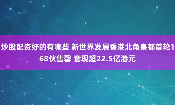 炒股配资好的有哪些 新世界发展香港北角皇都首轮168伙售罄 