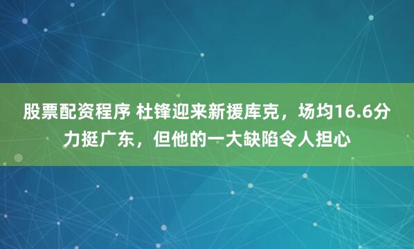 股票配资程序 杜锋迎来新援库克，场均16.6分力挺广东，但他的一大缺陷令人担心