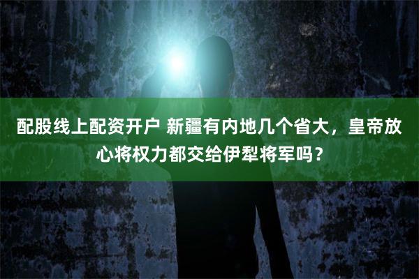 配股线上配资开户 新疆有内地几个省大，皇帝放心将权力都交给伊犁将军吗？