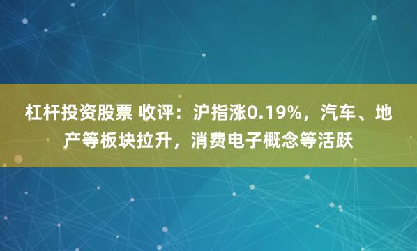 杠杆投资股票 收评：沪指涨0.19%，汽车、地产等板块拉升，消费电子概念等活跃