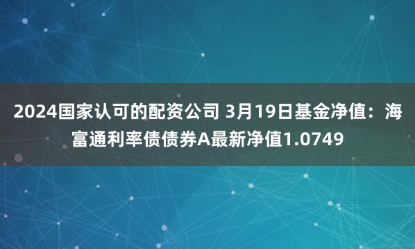 2024国家认可的配资公司 3月19日基金净值：海富通利率债债券A最新净值1.0749