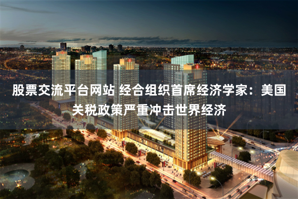 股票交流平台网站 经合组织首席经济学家：美国关税政策严重冲击世界经济